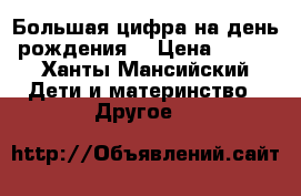 Большая цифра на день рождения  › Цена ­ 800 - Ханты-Мансийский Дети и материнство » Другое   